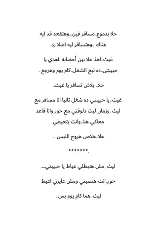 ‫بسموو‬ ‫حال‬
..
‫ٓيه‬ ‫مسآر‬
...
‫ايه‬ ‫قس‬ ‫وهتقيس‬
‫هواك‬
..
‫رز‬ ‫اػال‬ ‫ليه‬ ‫وهتسآر‬
.
‫ُيث‬
..
‫أحؾاىه‬ ‫بيه‬ ‫حال‬ ‫ارص‬
.
‫يا‬ ‫اهسي‬
‫حبيبتى‬
..
‫الضَل‬ ‫تبى‬ ‫زه‬
..
‫وهرجى‬ ‫يوم‬ ‫كام‬
.
‫حال‬
..
‫ُيث‬ ‫يا‬ ‫تسآر‬ ‫بالش‬
..
‫ُيث‬
.
‫مى‬ ‫مسآر‬ ‫اىا‬ ‫ثاىيا‬ ‫طَل‬ ‫زه‬ ‫حبيبتي‬ ‫يا‬
‫ليث‬
.
‫قاًس‬ ‫واىا‬ ‫حور‬ ‫مى‬ ‫زلوقتي‬ ‫ليث‬ ‫وزمان‬
‫هوا‬ ‫مياكي‬
..
‫بتييقي‬ ‫واىت‬
‫حال‬
..
‫اللبس‬ ‫هروح‬ ‫رالظ‬
...
*******.
‫ليث‬
.
‫حبيبتي‬ ‫يا‬ ‫ًياـ‬ ‫هتبقلي‬ ‫مص‬
....
‫حور‬
..
‫اًيف‬ ‫ًايسين‬ ‫ومص‬ ‫هتسبوي‬ ‫اىت‬
‫ليث‬
.
‫بس‬ ‫يوم‬ ‫كام‬ ‫هما‬
.
 