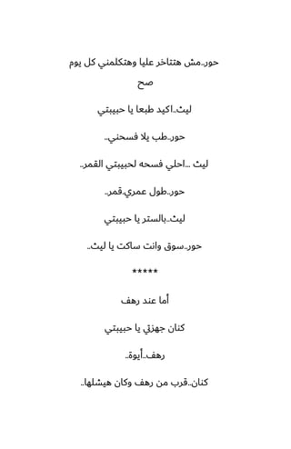 ‫حور‬
..
‫يوم‬ ‫كل‬ ‫وهتكلموي‬ ‫ًليا‬ ‫هتتارر‬ ‫مص‬
‫ػح‬
‫ليث‬
..
‫حبيبتي‬ ‫يا‬ ‫كبيا‬ ‫كيس‬‫ا‬
‫حور‬
..
‫ٓسحوي‬ ‫يال‬ ‫كب‬
..
‫ليث‬
...
‫القمر‬ ‫لحبيبتي‬ ‫ٓسحه‬ ‫احلي‬
..
‫حور‬
..
‫ًمري‬ ‫كول‬
.
‫قمر‬
..
‫ليث‬
..
‫حبيبتي‬ ‫يا‬ ‫بالستر‬
‫حور‬
..
‫ليث‬ ‫يا‬ ‫ساكت‬ ‫واىت‬ ‫سوق‬
..
*****
ّ‫ره‬ ‫ًوس‬ ‫أما‬
‫حبيبتي‬ ‫يا‬ ‫جهسيت‬ ‫كوان‬
ّ‫ره‬
..
‫أيوة‬
..
‫كوان‬
..
‫هيضلها‬ ‫وكان‬ ّ‫ره‬ ‫مه‬ ‫قرب‬
..
 