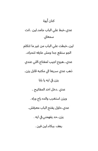 ‫أيوة‬ ‫كوان‬
‫ًسي‬
..
‫جامس‬ ‫الباب‬ ‫ًلي‬ ‫ربف‬
..
‫ليه‬
.. .
‫اىت‬
‫سمياين‬
‫ليه‬
...
‫تتكلم‬ ‫ما‬ ‫ُير‬ ‫مه‬ ‫الباب‬ ‫ًلي‬ ‫ربقت‬
‫تتحرك‬ ‫ًارٓه‬ ‫ومص‬ ‫جسا‬ ‫ستقى‬ ‫الجو‬
..
‫ًسي‬
....
‫لمْتاح‬ ‫اجيب‬ ‫هروح‬
..
‫ًوسي‬ ‫اللي‬
‫يسن‬ ‫قابل‬ ‫مكتبه‬ ‫ايل‬ ‫سرييا‬ ‫ًسي‬ ‫شهب‬
..
‫يسن‬
..
‫بابا‬ ‫يا‬ ‫ايه‬ ‫يف‬
‫ًسي‬
..
‫المْاتيح‬ ‫ارس‬ ‫زرل‬
..
‫وراه‬ ‫راح‬ ‫والسه‬ ‫استَرب‬ ‫ويسن‬
.
‫ًسي‬
..
‫ميرٓص‬ ‫الباب‬ ‫يْتح‬ ‫حاول‬
..
‫يسن‬
...
‫يْهموي‬ ‫حس‬
.
‫ايه‬ ‫يف‬
.
ّ‫ره‬
.
‫ببكاء‬
..
‫ٓيه‬ ‫ليه‬
.
 