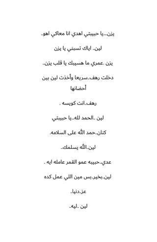 ‫يسن‬
....
‫اهو‬ ‫مياكي‬ ‫اىا‬ ‫اهسي‬ ‫حبيبتي‬ ‫يا‬
..
‫ليه‬
..
‫يسن‬ ‫يا‬ ‫تسبوي‬ ‫اياك‬
‫يسن‬
.
‫يسن‬ ‫قلب‬ ‫يا‬ ‫هسيبك‬ ‫ما‬ ‫ًمري‬
..
ّ‫ره‬ ‫زرلت‬
..
‫بيه‬ ‫ليه‬ ‫وأرصت‬ ‫سرييا‬
‫أحؾاىها‬
ّ‫ره‬
..
‫كويسه‬ ‫اىت‬
.
‫ليه‬
..
‫لله‬ ‫الحمس‬
...
‫حبيبتي‬ ‫يا‬
‫كوان‬
..
‫السالمه‬ ‫ًلى‬ ‫هللا‬ ‫حمس‬
.
‫ليه‬
..
‫يسلمك‬ ‫هللا‬
..
‫ًسي‬
..
‫ايه‬ ‫ًامله‬ ‫القمر‬ ‫ًمو‬ ‫حبيبه‬
.
‫ليه‬
..
‫بذير‬
..
‫كسه‬ ‫ًمل‬ ‫اللي‬ ‫ميه‬ ‫بس‬
‫ًس‬
..
‫زىيا‬
..
‫ليه‬
..
‫ليه‬
..
 