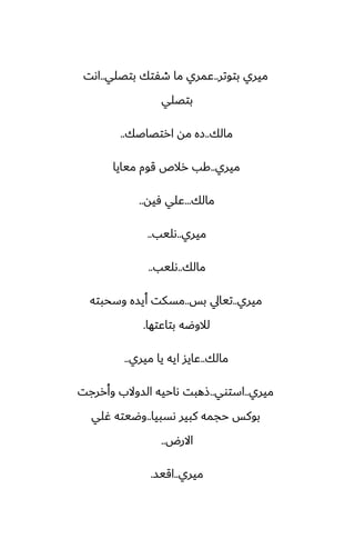 ‫بتوتر‬ ‫ميري‬
..
‫بتغلي‬ ‫طْتك‬ ‫ما‬ ‫ًمري‬
..
‫اىت‬
‫بتغلي‬
‫مالك‬
..
‫ارتغاػك‬ ‫مه‬ ‫زه‬
..
‫ميري‬
..
‫ميايا‬ ‫قوم‬ ‫رالظ‬ ‫كب‬
‫مالك‬
...
‫ٓيه‬ ‫ًلي‬
..
‫ميري‬
..
‫ىليب‬
..
‫مالك‬
..
‫ىليب‬
..
‫ميري‬
..
‫بس‬ ‫تيايل‬
..
‫وسحبته‬ ‫أيسه‬ ‫مسكت‬
‫بتاًتها‬ ‫لالوؿه‬
.
‫مالك‬
..
‫ميري‬ ‫يا‬ ‫ايه‬ ‫ًايس‬
..
‫ميري‬
..
‫استوي‬
..
‫وأررجت‬ ‫السوالب‬ ‫ىاحيه‬ ‫شهبت‬
‫ىسبيا‬ ‫كبير‬ ‫حجمه‬ ‫بوكس‬
..
‫ُلي‬ ‫وؿيته‬
‫االرؼ‬
..
‫ميري‬
..
‫اقيس‬
.
 
