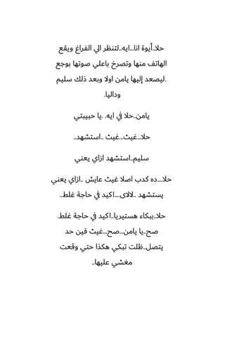 ‫حال‬
..
‫اىا‬ ‫أيوة‬
...
‫ايه‬
..
‫ويقى‬ ٌ‫الْرا‬ ‫ايل‬ ‫لتونر‬
‫بوجى‬ ‫ػوتها‬ ‫باًلي‬ ‫وتغرخ‬ ‫موها‬ ّ‫الهات‬
.
‫سليم‬ ‫شلك‬ ‫وبيس‬ ‫اوال‬ ‫يامه‬ ‫إليها‬ ‫ليغيس‬
‫وزاليا‬
.
‫يامه‬
..
‫ايه‬ ‫يف‬ ‫حال‬
. .
‫حبيبتي‬ ‫يا‬
‫حال‬
...
‫ُيث‬
...
‫ُيث‬
..
‫استضهس‬
..
‫سليم‬
..
‫ييوي‬ ‫ازاي‬ ‫استضهس‬
‫حال‬
....
‫ًايص‬ ‫ُيث‬ ‫اػال‬ ‫كسب‬ ‫زه‬
..
‫ييوي‬ ‫ازاي‬
‫يستضهس‬
..
‫الالى‬
....
‫ُلف‬ ‫حاجة‬ ‫يف‬ ‫كيس‬‫ا‬
..
‫حال‬
..
‫هستيريا‬ ‫ببكاء‬
..
‫ُلف‬ ‫حاجة‬ ‫يف‬ ‫كيس‬‫ا‬
.
‫ػح‬
..
‫يامه‬ ‫يا‬
...
‫ػح‬
...
‫حس‬ ‫ٓيه‬ ‫ُيث‬
‫يتغل‬
..
‫وقيت‬ ‫حتي‬ ‫هكصا‬ ‫تبكي‬ ‫هلت‬
‫ًليها‬ ‫مَضي‬
..
 