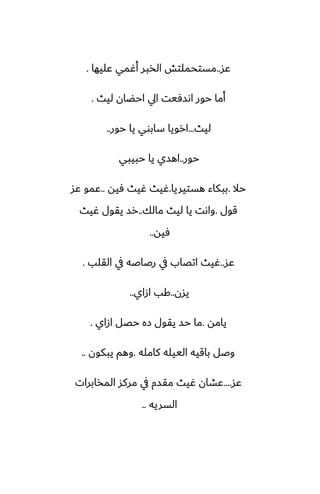 ‫ًس‬
..
‫ًليها‬ ‫أُمي‬ ‫الذبر‬ ‫مستحملتص‬
.
‫ليث‬ ‫احؾان‬ ‫ايل‬ ‫اىسٓيت‬ ‫حور‬ ‫أما‬
.
‫ليث‬
...
‫حور‬ ‫يا‬ ‫سابوي‬ ‫ارويا‬
..
‫حور‬
..
‫حبيبي‬ ‫يا‬ ‫اهسي‬
‫حال‬
.
‫هستيريا‬ ‫ببكاء‬
.
‫ٓيه‬ ‫ُيث‬ ‫ُيث‬
..
‫ًس‬ ‫ًمو‬
‫قول‬
.
‫مالك‬ ‫ليث‬ ‫يا‬ ‫واىت‬
..
‫ُيث‬ ‫يقول‬ ‫رس‬
‫ٓيه‬
..
‫ًس‬
..
‫القلب‬ ‫يف‬ ‫رػاػه‬ ‫يف‬ ‫اتغاب‬ ‫ُيث‬
.
‫يسن‬
..
‫ازاي‬ ‫كب‬
..
‫يامه‬
.
‫ازاي‬ ‫حغل‬ ‫زه‬ ‫يقول‬ ‫حس‬ ‫ما‬
.
‫كامله‬ ‫الييله‬ ‫باقيه‬ ‫وػل‬
.
‫يبكون‬ ‫وهم‬
..
‫ًس‬
....
‫المذابرات‬ ‫مركس‬ ‫يف‬ ‫مقسم‬ ‫ُيث‬ ‫ًضان‬
‫السريه‬
..
 