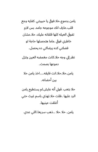 ‫يامه‬
..
‫بسموو‬
..
‫حال‬
..
‫حبيبتي‬ ‫يا‬ ‫ٓويق‬
.
‫وجى‬ ‫كْايه‬
‫قلب‬
..
‫جامس‬ ‫موجوًه‬ ‫اىك‬ ِ‫ًار‬
.
‫الزم‬ ‫بس‬
‫ًليك‬ ‫قلقاىه‬ ‫كلها‬ ‫الييله‬ ‫تْويق‬
.
‫حال‬
..
‫ًضان‬
‫ٓويق‬ ‫راكري‬
.
‫لو‬ ‫حاجة‬ ‫هتحغلها‬ ‫ماما‬
‫يحغل‬ ‫زه‬ ‫يرؿاكي‬ ‫كسه‬ ‫ٓؾلتي‬
..
‫حال‬ ‫وجه‬ ‫إيل‬ ‫ىنر‬
..
‫وتسل‬ ‫الييه‬ ‫مَمؾه‬ ‫كاىت‬
‫بغمت‬ ‫زموًها‬
..
‫يامه‬
..
‫حال‬
..
‫حال‬
..
‫ٓايقه‬ ‫اىت‬
.......
‫حال‬ ‫يامه‬ ‫ارص‬
‫أحؾاىه‬ ‫بيه‬
..
‫بتيب‬ ‫حال‬
.
‫ًايص‬ ‫أىه‬ ‫قويل‬
.
‫يامه‬ ‫يستقيى‬ ‫لم‬
‫ًليها‬ ‫الرز‬
..
‫حال‬ ‫هلت‬
..
‫حتي‬ ‫ُيث‬ ‫باسم‬ ‫تهصي‬
‫ًيويها‬ ‫أُلقت‬
..
‫يامه‬
..
‫حال‬
.
‫حال‬
....
‫سرييا‬ ‫شهب‬
..
‫ًسي‬ ‫اللي‬
.
 