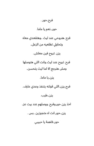 ‫ٓرح‬
..
‫حور‬
.
‫حور‬
...
‫ماما‬ ‫يا‬ ‫ىيم‬
.
‫ٓرح‬
.
‫ليث‬ ‫ًوس‬ ‫هوروحي‬
..
‫مياه‬ ‫وهتقيسي‬
‫السًل‬ ‫مه‬ ‫تقلييه‬ ‫وتحاويل‬
..
‫يسن‬
.
‫ميلص‬ ‫ٓيه‬ ‫تروح‬
..
‫ٓرح‬
.
‫ليث‬ ‫ًوس‬ ‫تروح‬
..
‫هتوػلها‬ ‫اللي‬ ‫واىت‬
‫يتحسه‬ ‫ليث‬ ‫لما‬ ‫اال‬ ‫هترجى‬ ‫ومص‬
..
‫يسن‬
..
‫ماما‬ ‫يا‬
..
‫ٓرح‬
..
‫يسن‬
..
ِ‫ًار‬ ‫وًسي‬ ‫يتوْص‬ ‫قولته‬ ‫اللي‬
..
‫يسن‬
..
‫كيب‬
.
‫حور‬ ‫يسن‬ ‫ارص‬
.
‫وٓرح‬
.
‫ًس‬ ‫بيت‬ ‫ًوس‬ ‫ووػلهم‬
..
‫يسن‬
..
‫حور‬
..
‫متجوصيه‬ ‫اه‬ ‫اىت‬
..
‫بس‬
.
‫حور‬
..
‫حبيبي‬ ‫يا‬ ‫ٓاهمة‬
 