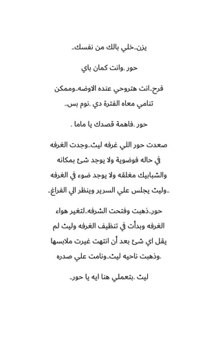 ‫يسن‬
..
‫ىْسك‬ ‫مه‬ ‫بالك‬ ‫رلي‬
..
‫حور‬
.
‫باي‬ ‫كمان‬ ‫واىت‬
‫ٓرح‬
..
‫االوؿه‬ ‫ًوسه‬ ‫هتروحي‬ ‫اىت‬
..
‫وممكه‬
‫زي‬ ‫الْترة‬ ‫مياه‬ ‫توامي‬
.
‫بس‬ ‫ىوم‬
..
‫حور‬
.
‫ماما‬ ‫يا‬ ‫قغسك‬ ‫ٓاهمة‬
.
‫ليث‬ ‫ُرٓه‬ ‫اللي‬ ‫حور‬ ‫ػيست‬
..
‫الَرٓه‬ ‫وجست‬
‫بمكاىه‬ ‫طئ‬ ‫يوجس‬ ‫وال‬ ‫ٓوؿوية‬ ‫حاله‬ ‫يف‬
‫الَرٓه‬ ‫يف‬ ‫ؿوء‬ ‫يوجس‬ ‫وال‬ ‫مَلقه‬ ‫والضبابيك‬
..
ٌ‫الْرا‬ ‫ايل‬ ‫ويونر‬ ‫السرير‬ ‫ًلي‬ ‫يجلس‬ ‫وليث‬
..
‫حور‬
..
‫الضرٓه‬ ‫وٓتحت‬ ‫شهبت‬
..
‫هواء‬ ‫لتَير‬
‫لم‬ ‫وليث‬ ‫الَرٓه‬ ّ‫توني‬ ‫يف‬ ‫وبسأت‬ ‫الَرٓه‬
‫مالبسها‬ ‫ُيرت‬ ‫اىتهت‬ ‫أن‬ ‫بيس‬ ‫طئ‬ ‫اي‬ ‫يقل‬
.
‫ليث‬ ‫ىاحيه‬ ‫وشهبت‬
..
‫ػسره‬ ‫ًلي‬ ‫وىامت‬
‫ليث‬
.
‫حور‬ ‫يا‬ ‫ايه‬ ‫هوا‬ ‫بتيملي‬
..
 