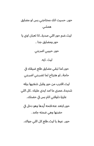 ‫حور‬
..
‫محتاجوي‬ ‫اىك‬ ‫حسيت‬
..
‫مؾايق‬ ‫لو‬ ‫بس‬
‫همضي‬
‫ليث‬
..
‫ػسرة‬ ‫اللي‬ ‫حور‬ ‫ؿم‬
....
‫يا‬ ‫اوي‬ ‫تيبان‬ ‫اىا‬
‫جسا‬ ‫ومؾايق‬ ‫حور‬
..
‫حور‬
.
‫اؿربوي‬ ‫حبيبي‬
‫ليث‬
..
‫ايه‬
.
‫حور‬
..
‫يف‬ ‫ؿيقك‬ ‫كلى‬ ‫مؾايق‬ ‫تبقي‬ ‫لما‬
‫حاجة‬
....
‫اؿربوي‬ ‫تؾربوي‬ ‫لما‬ ‫هترتاح‬ ‫لو‬
‫ليث‬
..
‫برقه‬ ‫طْتيها‬ ‫وقبل‬ ‫حور‬ ‫مه‬ ‫اقترب‬
‫طسيسة‬
...
‫ًليك‬ ‫ايسي‬ ‫امس‬ ‫ما‬ ‫ًمري‬
..
‫اللي‬ ‫كل‬
‫حؾوك‬ ‫يف‬ ‫بس‬ ‫اىام‬ ‫زلوقتي‬ ‫ًايسة‬
..
‫حور‬
..
‫ًوه‬ ‫ابتيس‬
.
‫يف‬ ‫زرل‬ ‫وهو‬ ‫أيسها‬ ‫ٓتحه‬
‫جامس‬ ‫ؿمته‬ ‫وهي‬ ‫حؾوها‬
.
‫حور‬
..
‫ليث‬ ‫يا‬ ‫ًيف‬
..
‫جواك‬ ‫اللي‬ ‫كل‬ ‫كلى‬
..
 