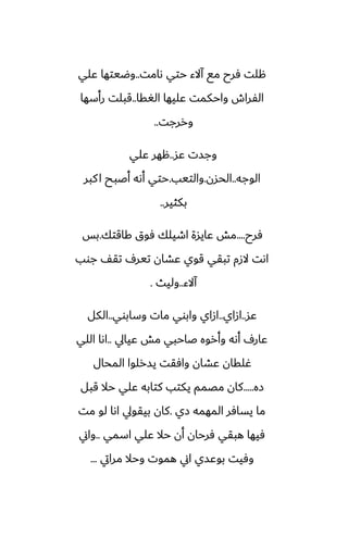 ‫ىامت‬ ‫حتي‬ ‫آالء‬ ‫مى‬ ‫ٓرح‬ ‫هلت‬
..
‫ًلي‬ ‫وؿيتها‬
‫الَقا‬ ‫ًليها‬ ‫واحكمت‬ ‫الْراش‬
..
‫رأسها‬ ‫قبلت‬
‫وررجت‬
..
‫ًس‬ ‫وجست‬
..
‫ًلي‬ ‫ههر‬
‫الوجه‬
..
‫الحسن‬
.
‫والتيب‬
.
‫كبر‬‫ا‬ ‫أػبح‬ ‫أىه‬ ‫حتي‬
‫بكثير‬
..
‫ٓرح‬
....
‫كاقتك‬ ‫ٓوق‬ ‫اطيلك‬ ‫ًايسة‬ ‫مص‬
.
‫بس‬
‫جوب‬ ّ‫تق‬ ِ‫تير‬ ‫ًضان‬ ‫قوي‬ ‫تبقي‬ ‫الزم‬ ‫اىت‬
‫آالء‬
..
‫وليث‬
.
‫ًس‬
..
‫ازاي‬
..
‫وسابوي‬ ‫مات‬ ‫وابوي‬ ‫ازاي‬
..
‫الكل‬
‫ًيايل‬ ‫مص‬ ‫ػاحبي‬ ‫وأروه‬ ‫أىه‬ ِ‫ًار‬
..
‫اللي‬ ‫اىا‬
‫المحال‬ ‫يسرلوا‬ ‫وآقت‬ ‫ًضان‬ ‫ُلقان‬
‫زه‬
.....
‫قبل‬ ‫حال‬ ‫ًلي‬ ‫كتابه‬ ‫يكتب‬ ‫مغمم‬ ‫كان‬
‫زي‬ ‫المهمه‬ ‫يسآر‬ ‫ما‬
.
‫مت‬ ‫لو‬ ‫اىا‬ ‫بيقويل‬ ‫كان‬
‫اسمي‬ ‫ًلي‬ ‫حال‬ ‫أن‬ ‫ٓرحان‬ ‫هبقي‬ ‫ٓيها‬
..
‫واين‬
‫مرايت‬ ‫وحال‬ ‫هموت‬ ‫اين‬ ‫بوًسي‬ ‫وٓيت‬
...
 