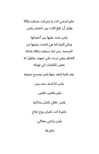 ‫حلم‬
..
‫ًم‬ ‫يا‬ ‫اىت‬ ‫استوي‬
..
‫ػسقت‬ ‫اىت‬
.
‫ًااااا‬
‫يامه‬ ‫احؾان‬ ‫بيه‬ ‫كاىت‬ ‫تقى‬ ‫أن‬ ‫وقبل‬
...
‫يامه‬
..
‫أحؾاىها‬ ‫بيه‬ ‫ًليها‬ ‫طسز‬
‫وبكي‬
.
‫كثيرا‬
..
‫مه‬ ‫ًيويها‬ ‫ٓتحت‬ ‫هي‬ ‫اما‬
‫الغسمه‬
..
‫بازلته‬ ‫بكائه‬ ‫سميت‬ ‫لما‬ ‫بس‬
‫اليواق‬
..
‫ؿهره‬ ‫ًلي‬ ‫تربت‬ ‫وهي‬
..
‫له‬ ‫وتقول‬
‫تهسئه‬ ‫كي‬ ‫الكلمات‬ ‫بيؽ‬
‫زموًه‬ ‫ومسح‬ ‫يامه‬ ‫ًوها‬ ‫ابتيس‬ ‫ٓترة‬ ‫بيس‬
‫يامه‬
..
‫بحس‬ ّ‫اس‬ ‫اىا‬
..
‫بس‬
‫حلم‬
..
‫رالظ‬ ‫رالظ‬
.
‫يامه‬
..
‫ىكمل‬ ‫تيايل‬
..
‫كرة‬‫مصا‬
.
‫حلم‬
..
‫تيبان‬ ‫اىت‬ ‫ال‬
..
‫ارتاح‬ ‫روح‬
.
‫يامه‬
..
‫مياكي‬ ‫راحتي‬
.
‫حلم‬
..
‫ها‬
..
 