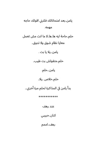 ‫يامه‬
..
‫حاجه‬ ‫اقولك‬ ‫ٓكرين‬ ‫امتحاىاتك‬ ‫بيس‬
‫مهمه‬
.
‫حلم‬
..
‫ها‬ ‫ايه‬ ‫حاحة‬
..
‫ها‬
..
‫تيمل‬ ‫مص‬ ‫اىت‬ ‫ما‬ ‫ال‬
‫تسوق‬ ‫وال‬ ‫طوق‬ ‫ىنام‬ ‫ميايا‬
..
‫يامه‬
...
‫بت‬ ‫يا‬ ‫يال‬
.
‫حلم‬
..
‫كيب‬ ‫بت‬ ‫متقولص‬
..
‫يامه‬
...
‫حلم‬
.
‫حلم‬
..
‫رالظ‬
..
‫يال‬
..
‫أرري‬ ‫مرة‬ ‫لحلم‬ ‫كرة‬‫المصا‬ ‫يف‬ ‫يامه‬ ‫بسأ‬
...
***********
ّ‫ره‬ ‫ًوس‬
‫كوان‬
..
‫حبيبي‬
ّ‫ره‬
..
‫اممم‬
 