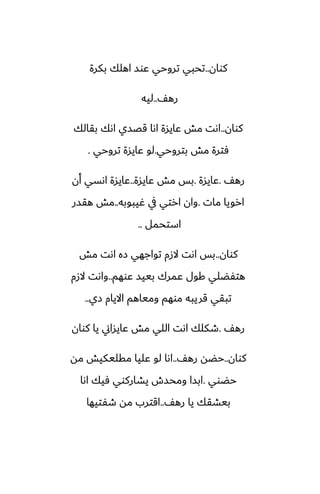 ‫كوان‬
..
‫بكرة‬ ‫اهلك‬ ‫ًوس‬ ‫تروحي‬ ‫تحبي‬
ّ‫ره‬
..
‫ليه‬
‫كوان‬
..
‫بقالك‬ ‫اىك‬ ‫قغسي‬ ‫اىا‬ ‫ًايسة‬ ‫مص‬ ‫اىت‬
‫بتروحي‬ ‫مص‬ ‫ٓترة‬
.
‫تروحي‬ ‫ًايسة‬ ‫لو‬
.
ّ‫ره‬
.
‫ًايسة‬
.
‫ًايسة‬ ‫مص‬ ‫بس‬
..
‫أن‬ ‫اىسي‬ ‫ًايسة‬
‫مات‬ ‫ارويا‬
.
‫ُيبوبه‬ ‫يف‬ ‫ارتي‬ ‫وان‬
..
‫هقسر‬ ‫مص‬
‫استحمل‬
..
‫كوان‬
..
‫مص‬ ‫اىت‬ ‫زه‬ ‫تواجهي‬ ‫الزم‬ ‫اىت‬ ‫بس‬
‫ًوهم‬ ‫بييس‬ ‫ًمرك‬ ‫كول‬ ‫هتْؾلي‬
..
‫الزم‬ ‫واىت‬
‫زي‬ ‫االيام‬ ‫ومياهم‬ ‫موهم‬ ‫قريبه‬ ‫تبقي‬
..
ّ‫ره‬
.
‫كوان‬ ‫يا‬ ‫ًايساين‬ ‫مص‬ ‫اللي‬ ‫اىت‬ ‫طكلك‬
‫كوان‬
..
ّ‫ره‬ ‫حؾه‬
..
‫مه‬ ‫مقليكيص‬ ‫ًليا‬ ‫لو‬ ‫اىا‬
‫حؾوي‬
.
‫اىا‬ ‫ٓيك‬ ‫يضاركوي‬ ‫ومحسش‬ ‫ابسا‬
ّ‫ره‬ ‫يا‬ ‫بيضقك‬
..
‫طْتيها‬ ‫مه‬ ‫اقترب‬
 