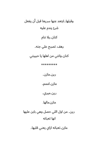 ‫وقبلها‬
...
‫يْيل‬ ‫أن‬ ‫قبل‬ ‫سرييا‬ ‫ًوها‬ ‫ابتيس‬
‫ًليه‬ ‫يوسم‬ ‫طئ‬
‫كوان‬
...
‫ىوام‬ ‫يال‬
ّ‫ره‬
.
‫جوه‬ ‫ًلي‬ ‫تغبح‬
..
‫كوان‬
..
‫حبيبتي‬ ‫يا‬ ‫اهلها‬ ‫مه‬ ‫واىتي‬
*********
‫ريه‬
..
‫مازن‬
..
‫مازن‬
..
‫اممم‬
..
‫ريه‬
..
‫ميري‬
..
‫مازن‬
.
‫مالها‬
.
‫ريه‬
..
‫ًليها‬ ‫بابه‬ ‫وهي‬ ‫حغل‬ ‫اللي‬ ‫اول‬ ‫مه‬
‫تيباىه‬ ‫اىها‬
‫مازن‬
..
‫قلبها‬ ‫ييوي‬ ‫ازاي‬ ‫تيباىه‬
..
 