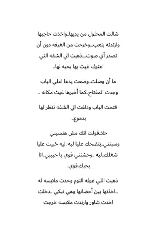 ‫يسيها‬ ‫مه‬ ‫المحلول‬ ‫طالت‬
..
‫حاجبها‬ ‫وارصت‬
‫بتيب‬ ‫وارتسته‬
...
‫أن‬ ‫زون‬ ‫الَرٓه‬ ‫مه‬ ‫وررحت‬
‫ػوت‬ ‫أي‬ ‫تغسر‬
....
‫التي‬ ‫الضقه‬ ‫ايل‬ ‫شهبت‬
‫لها‬ ‫بحبه‬ ‫بها‬ ‫ُيث‬ ِ‫اًتر‬
..
‫وػلت‬ ‫أن‬ ‫ما‬
..
‫الباب‬ ‫اًلي‬ ‫يسها‬ ‫وؿيت‬
‫المْتاح‬ ‫وجست‬
..
‫مكاىه‬ ‫ُيث‬ ‫أربرها‬ ‫كما‬
..
‫لها‬ ‫تونر‬ ‫الضقه‬ ‫ايل‬ ‫وزلْت‬ ‫الباب‬ ‫ٓتحت‬
‫بسموو‬
..
‫حال‬
..
‫هتسيوي‬ ‫مص‬ ‫اىك‬ ‫قولت‬
‫وسبتوي‬
..
‫ليه‬ ‫ًليا‬ ‫بتؾحك‬
.
‫ًليا‬ ‫ربيت‬ ‫ليه‬
‫طَلك‬
..
‫ليه‬
..
‫حبيبي‬ ‫يا‬ ‫قوي‬ ‫وحضتوي‬
..
‫اىا‬
‫بحبك‬
.
‫قوي‬
.
‫له‬ ‫مالبسه‬ ‫وحست‬ ‫الووم‬ ‫ُرٓه‬ ‫اللي‬ ‫شهبت‬
...
‫تبكي‬ ‫وهي‬ ‫أحؾاىها‬ ‫بيه‬ ‫ارصتها‬
..
‫زرلت‬
‫ررجت‬ ‫مالبسه‬ ‫وارتست‬ ‫طاور‬ ‫ارست‬
 