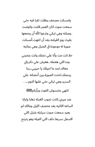 ّ‫مغح‬ ‫وامسكت‬
..
‫حتي‬ ‫ٓيه‬ ‫تقرا‬ ‫وهلت‬
‫الْجر‬ ‫اشان‬ ‫ػوت‬ ‫سميت‬
..
‫واتوؿت‬ ‫قامت‬
..
‫يحميها‬ ‫أن‬ ‫هللا‬ ‫وتسًوا‬ ‫تبكي‬ ‫وهي‬ ‫وػلته‬
‫القيامه‬ ‫يوم‬ ‫بَيث‬
..
‫اىتهت‬ ‫أن‬ ‫بيس‬
..
‫أمسكت‬
‫بجاىبه‬ ‫وهي‬ ‫الموسل‬ ‫يف‬ ‫موجوزة‬ ‫له‬ ‫ػورة‬
‫حال‬
..
‫شمتك‬ ‫ًلي‬ ‫وأىا‬ ‫مت‬ ‫اىت‬
..
‫بتحبوي‬ ‫واىت‬
.
‫هيمله‬ ‫اللي‬ ‫وزه‬
..
‫شكريايت‬ ‫ًلي‬ ‫هييص‬
‫مياك‬
..
‫حبيبي‬ ‫يا‬ ‫اجيلك‬ ‫ما‬ ‫لحس‬
..
‫ربوا‬
‫يرحمك‬
..
‫الغورة‬ ‫ارصت‬
..
‫أحؾاىه‬ ‫بيه‬
.
‫ًلي‬
‫الووم‬ ‫ُلبها‬ ‫حتي‬ ‫تبكي‬ ‫وهي‬ ‫السرير‬
. ......
‫ورأيكم‬ ‫الْوت‬ ‫متوسوش‬ ‫اىتهي‬
�
�
�
‫ميري‬ ‫ًوس‬
..
‫وايابا‬ ‫شهابا‬ ‫الَرله‬ ‫تجوب‬ ‫كاىت‬
‫لم‬ ‫ومالك‬ ‫الليل‬ ّ‫موتغ‬ ‫بيس‬ ‫الثاىيه‬ ‫الساًه‬
‫اللي‬ ‫بتوسل‬ ‫سيارته‬ ‫ػوت‬ ‫سميت‬ ‫يييس‬
‫سرييا‬ ‫االسْل‬
..
‫يترىح‬ ‫وهو‬ ‫الْيله‬ ‫اللي‬ ّ‫زل‬
 