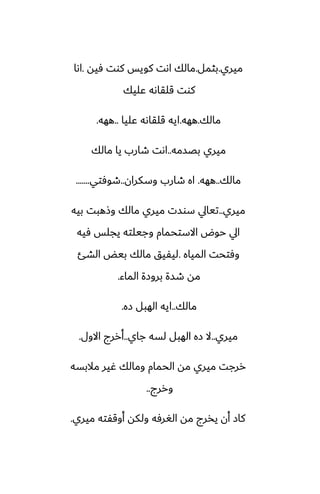‫ميري‬
.
‫بثمل‬
.
‫ٓيه‬ ‫كوت‬ ‫كويس‬ ‫اىت‬ ‫مالك‬
.
‫اىا‬
‫ًليك‬ ‫قلقاىه‬ ‫كوت‬
‫مالك‬
.
‫ههه‬
.
‫ًليا‬ ‫قلقاىه‬ ‫ايه‬
..
‫ههه‬
.
‫بغسمه‬ ‫ميري‬
..
‫مالك‬ ‫يا‬ ‫طارب‬ ‫اىت‬
‫مالك‬
..
‫ههه‬
.
‫وسكران‬ ‫طارب‬ ‫اه‬
..
‫طوٓتي‬
.......
‫ميري‬
..
‫بيه‬ ‫وشهبت‬ ‫مالك‬ ‫ميري‬ ‫سوست‬ ‫تيايل‬
‫ٓيه‬ ‫يجلس‬ ‫وجيلته‬ ‫االستحمام‬ ‫حوؼ‬ ‫ايل‬
‫المياه‬ ‫وٓتحت‬
.
‫الضئ‬ ‫بيؽ‬ ‫مالك‬ ‫ليْيق‬
‫الماء‬ ‫بروزة‬ ‫طسة‬ ‫مه‬
.
‫مالك‬
..
‫زه‬ ‫الهبل‬ ‫ايه‬
.
‫ميري‬
..
‫جاي‬ ‫لسه‬ ‫الهبل‬ ‫زه‬ ‫ال‬
..
‫االول‬ ‫أررج‬
.
‫مالبسه‬ ‫ُير‬ ‫ومالك‬ ‫الحمام‬ ‫مه‬ ‫ميري‬ ‫ررجت‬
‫وررج‬
..
‫ميري‬ ‫أوقْته‬ ‫ولكه‬ ‫الَرٓه‬ ‫مه‬ ‫يذرج‬ ‫أن‬ ‫كاز‬
.
 