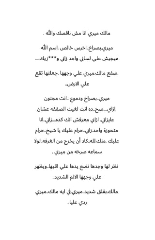 ‫وهللا‬ ‫ىاقغك‬ ‫مص‬ ‫اىا‬ ‫ميري‬ ‫مالك‬
.
‫ميري‬
.
‫بغراخ‬
..
‫رالع‬ ‫اررس‬
.
‫هللا‬ ‫اسم‬
‫و‬ ‫زاين‬ ‫واحس‬ ‫لساين‬ ‫ًلي‬ ‫ميجيص‬
***
‫صيك‬
.....
.
‫مالك‬ ‫ػْى‬
.
‫وجهها‬ ‫ًلي‬ ‫ميري‬
.
‫تقى‬ ‫جيلتها‬
‫االرؼ‬ ‫ًلي‬
..
‫ميري‬
..
‫وزموو‬ ‫بغراخ‬
..
‫مجوون‬ ‫اىت‬
.
‫ازاي‬
....
‫ػح‬
..
‫ًضان‬ ‫الغْقه‬ ‫لَيت‬ ‫اىت‬ ‫زه‬
‫ًايساين‬
.
‫كسه‬ ‫اىك‬ ‫ميرٓص‬ ‫ازاي‬
....
‫زاين‬
..
‫اىا‬
‫واحس‬ ‫متحوزة‬
.
‫زاين‬
..
‫طيد‬ ‫يا‬ ‫ًليك‬ ‫حرام‬
..
‫حرام‬
‫ًليك‬
.
‫موك‬
.
‫لله‬
..
‫الَرٓه‬ ‫مه‬ ‫يذرج‬ ‫أن‬ ‫كاز‬
..
‫لوال‬
‫ميري‬ ‫مه‬ ‫ػرره‬ ‫سماًه‬
.
‫قلبها‬ ‫ًلي‬ ‫يسها‬ ‫تؾى‬ ‫وجسها‬ ‫لها‬ ‫ىنر‬
..
‫وينهر‬
‫الضسيس‬ ‫االلم‬ ‫وجهها‬ ‫ًلي‬
..
‫مالك‬
.
‫طسيس‬ ‫بقلق‬
..
‫ميري‬
.
‫مالك‬ ‫ايه‬ ‫يف‬
..
‫ميري‬
‫ًليا‬ ‫رزي‬
..
 