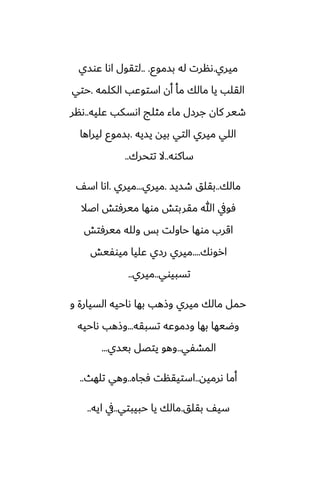 ‫ميري‬
.
‫بسموو‬ ‫له‬ ‫ىنرت‬
.. .
‫ًوسي‬ ‫اىا‬ ‫لتقول‬
‫الكلمه‬ ‫استوًب‬ ‫أن‬ ‫مأ‬ ‫مالك‬ ‫يا‬ ‫القلب‬
.
‫حتي‬
‫ًليه‬ ‫اىسكب‬ ‫مثلج‬ ‫ماء‬ ‫جرزل‬ ‫كان‬ ‫طير‬
..
‫ىنر‬
‫يسيه‬ ‫بيه‬ ‫التي‬ ‫ميري‬ ‫اللي‬
.
‫ليراها‬ ‫بسموو‬
‫ساكوه‬
..
‫تتحرك‬ ‫ال‬
..
‫مالك‬
..
‫طسيس‬ ‫بقلق‬
.
‫ميري‬
...
‫ميري‬
.
ّ‫اس‬ ‫اىا‬
‫اػال‬ ‫ميرٓتص‬ ‫موها‬ ‫مقربتص‬ ‫هللا‬ ‫ٓويف‬
‫ميرٓتص‬ ‫ولله‬ ‫بس‬ ‫حاولت‬ ‫موها‬ ‫اقرب‬
‫اروىك‬
....
‫ميوْيص‬ ‫ًليا‬ ‫رزي‬ ‫ميري‬
‫تسبيوي‬
..
‫ميري‬
..
‫و‬ ‫السيارة‬ ‫ىاحيه‬ ‫بها‬ ‫وشهب‬ ‫ميري‬ ‫مالك‬ ‫حمل‬
‫تسبقه‬ ‫وزموًه‬ ‫بها‬ ‫وؿيها‬
...
‫ىاحيه‬ ‫وشهب‬
‫المضْي‬
..
‫بيسي‬ ‫يتغل‬ ‫وهو‬
...
‫ىرميه‬ ‫أما‬
..
‫ٓجاه‬ ‫استيقنت‬
..
‫تلهث‬ ‫وهي‬
..
‫بقلق‬ ّ‫سي‬
.
‫حبيبتي‬ ‫يا‬ ‫مالك‬
..
‫ايه‬ ‫يف‬
..
 