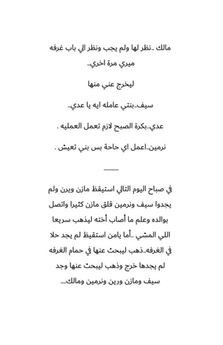 ‫مالك‬
..
‫ُرٓه‬ ‫باب‬ ‫ايل‬ ‫وىنر‬ ‫يجب‬ ‫ولم‬ ‫لها‬ ‫ىنر‬
‫ارري‬ ‫مرة‬ ‫ميري‬
..
‫موها‬ ‫ًوي‬ ‫ليذرج‬
ّ‫سي‬
..
‫ًسي‬ ‫يا‬ ‫ايه‬ ‫ًامله‬ ‫بوتي‬
..
‫ًسي‬
..
‫اليمليه‬ ‫تيمل‬ ‫الزم‬ ‫الغبح‬ ‫بكرة‬
.
‫ىرميه‬
..
‫تييص‬ ‫بوي‬ ‫بس‬ ‫حاحة‬ ‫اي‬ ‫اًمل‬
.
...........
‫ولم‬ ‫ويرن‬ ‫مازن‬ ‫استيقم‬ ‫التايل‬ ‫اليوم‬ ‫ػباح‬ ‫يف‬
‫واتغل‬ ‫كثيرا‬ ‫مازن‬ ‫قلق‬ ‫وىرميه‬ ّ‫سي‬ ‫يجسوا‬
‫سرييا‬ ‫ليصهب‬ ‫أرته‬ ‫أػاب‬ ‫ما‬ ‫وًلم‬ ‫بوالسه‬
‫المضي‬ ‫اللي‬
..
‫حال‬ ‫يجس‬ ‫لم‬ ‫استقيم‬ ‫يامه‬ ‫أما‬
‫الَرٓه‬ ‫يف‬
..
‫الَرٓه‬ ‫حمام‬ ‫يف‬ ‫ًوها‬ ‫ليبحث‬ ‫شهب‬
‫وجس‬ ‫ًوها‬ ‫ليبحث‬ ‫وشهب‬ ‫ررج‬ ‫يجسها‬ ‫لم‬
‫ومالك‬ ‫وىرميه‬ ‫وريه‬ ‫ومازن‬ ّ‫سي‬
....
 