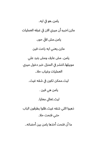 ‫يامه‬
...
‫ايه‬ ‫يف‬ ‫هو‬
..
‫مازن‬
.
‫اليمليات‬ ‫ُرٓه‬ ‫يف‬ ‫االن‬ ‫ميري‬ ‫أن‬ ‫اربره‬
‫يامه‬
..
‫حور‬ ‫اليق‬ ‫مص‬
..
‫مازن‬
..
‫ٓيه‬ ‫راحت‬ ‫ايه‬ ‫ييوي‬
‫يامه‬
..
‫ًلي‬ ‫بترز‬ ‫ومص‬ ِ‫ًار‬ ‫مص‬
‫موبيلها‬
..
‫ميري‬ ‫زرول‬ ‫ربر‬ ‫الموسل‬ ‫يف‬ ‫اىتضر‬
‫حال‬ ‫وُياب‬ ‫اليمليات‬
...
‫ليث‬
..
‫ُيث‬ ‫طقه‬ ‫يف‬ ‫تكون‬ ‫ممكه‬
..
‫ٓيه‬ ‫هي‬ ‫يامه‬
.
‫ليث‬
..
‫ميايا‬ ‫تيايل‬
..
‫ُيث‬ ‫طقه‬ ‫اللي‬ ‫شهبوا‬
..
‫الباب‬ ‫يقرقون‬ ‫هلوا‬
‫حال‬ ‫ٓتحت‬ ‫حتي‬
..
‫أحؾاىه‬ ‫بيه‬ ‫يامه‬ ‫أرصها‬ ‫ٓتحت‬ ‫أن‬ ‫ما‬
...
 