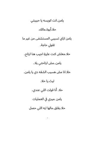 ‫يامه‬
..
‫حبيبتي‬ ‫يا‬ ‫كويسه‬ ‫اىت‬
‫حال‬
..
‫أيوة‬
..
‫مالك‬
.
‫ما‬ ‫ُير‬ ‫مه‬ ‫المستضْى‬ ‫تسيبي‬ ‫ازاي‬ ‫يامه‬
‫حاجة‬ ‫تقويل‬
..
‫حال‬
..
‫ارتاح‬ ‫هوا‬ ‫اجيب‬ ‫ًايسة‬ ‫كوت‬ ‫ميلص‬
..
‫يامه‬
...
‫يال‬ ‫ارتاحتي‬ ‫مص‬
...
‫حال‬
..
‫يامه‬ ‫يا‬ ‫زي‬ ‫الضقه‬ ‫هسيب‬ ‫مص‬ ‫اىا‬
..
‫ليث‬
..
‫حال‬ ‫يا‬
..
‫حال‬
..
‫ًوسي‬ ‫اللي‬ ‫قولت‬ ‫أىا‬
..
‫يامه‬
.
‫اليمليات‬ ‫يف‬ ‫ميري‬
‫حال‬
..
‫بقلق‬
..
‫حغل‬ ‫اللي‬ ‫ايه‬ ‫مالها‬
.
 