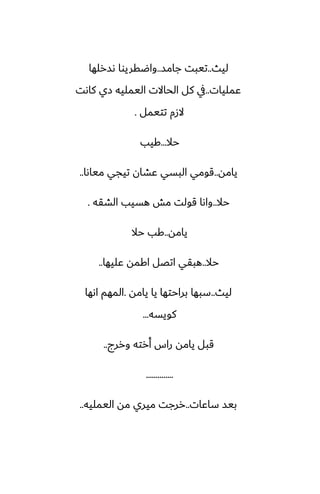 ‫ليث‬
..
‫جامس‬ ‫تيبت‬
..
‫ىسرلها‬ ‫واؿقريوا‬
‫ًمليات‬
..
‫كاىت‬ ‫زي‬ ‫اليمليه‬ ‫الحاالت‬ ‫كل‬ ‫يف‬
‫تتيمل‬ ‫الزم‬
.
‫حال‬
...
‫كيب‬
‫يامه‬
..
‫مياىا‬ ‫تيجي‬ ‫ًضان‬ ‫البسي‬ ‫قومي‬
..
‫حال‬
..
‫الضقه‬ ‫هسيب‬ ‫مص‬ ‫قولت‬ ‫واىا‬
.
‫يامه‬
..
‫حال‬ ‫كب‬
‫حال‬
..
‫ًليها‬ ‫اكمه‬ ‫اتغل‬ ‫هبقي‬
..
‫ليث‬
..
‫يامه‬ ‫يا‬ ‫براحتها‬ ‫سبها‬
.
‫اىها‬ ‫المهم‬
‫كويسه‬
...
‫وررج‬ ‫أرته‬ ‫راس‬ ‫يامه‬ ‫قبل‬
..
..............
‫ساًات‬ ‫بيس‬
..
‫اليمليه‬ ‫مه‬ ‫ميري‬ ‫ررجت‬
..
 
