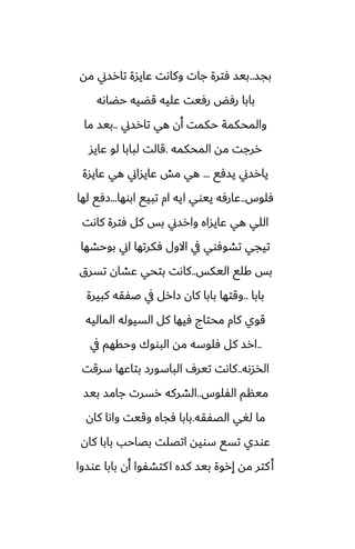 ‫بجس‬
..
‫مه‬ ‫تارسين‬ ‫ًايسة‬ ‫وكاىت‬ ‫جات‬ ‫ٓترة‬ ‫بيس‬
‫حؾاىه‬ ‫قؾيه‬ ‫ًليه‬ ‫رٓيت‬ ‫رٓؽ‬ ‫بابا‬
‫تارسين‬ ‫هي‬ ‫أن‬ ‫حكمت‬ ‫والمحكمة‬
..
‫ما‬ ‫بيس‬
‫المحكمه‬ ‫مه‬ ‫ررجت‬
.
‫ًايس‬ ‫لو‬ ‫لبابا‬ ‫قالت‬
‫يسٓى‬ ‫يارسين‬
...
‫ًايسة‬ ‫هي‬ ‫ًايساين‬ ‫مص‬ ‫هي‬
‫ٓلوس‬
..
‫ابوها‬ ‫تبيى‬ ‫ام‬ ‫ايه‬ ‫ييوي‬ ‫ًارٓه‬
...
‫لها‬ ‫زٓى‬
‫كاىت‬ ‫ٓترة‬ ‫كل‬ ‫بس‬ ‫وارسين‬ ‫ًايساه‬ ‫هي‬ ‫اللي‬
‫بوحضها‬ ‫اين‬ ‫ٓكرتها‬ ‫االول‬ ‫يف‬ ‫تضوٓوي‬ ‫تيجي‬
‫اليكس‬ ‫كلى‬ ‫بس‬
..
‫تسرق‬ ‫ًضان‬ ‫بتحي‬ ‫كاىت‬
‫بابا‬
..
‫كبيرة‬ ‫ػْقه‬ ‫يف‬ ‫زارل‬ ‫كان‬ ‫بابا‬ ‫وقتها‬
‫الماليه‬ ‫السيوله‬ ‫كل‬ ‫ٓيها‬ ‫محتاج‬ ‫كام‬ ‫قوي‬
..
‫يف‬ ‫وحقهم‬ ‫البووك‬ ‫مه‬ ‫ٓلوسه‬ ‫كل‬ ‫ارس‬
‫الذسىه‬
..
‫سرقت‬ ‫بتاًها‬ ‫الباسورز‬ ِ‫تير‬ ‫كاىت‬
‫الْلوس‬ ‫مينم‬
..
‫بيس‬ ‫جامس‬ ‫رسرت‬ ‫الضركه‬
‫الغْقه‬ ‫لَي‬ ‫ما‬
.
‫كان‬ ‫واىا‬ ‫وقيت‬ ‫ٓجاه‬ ‫بابا‬
‫كان‬ ‫بابا‬ ‫بغاحب‬ ‫اتغلت‬ ‫سويه‬ ‫تسى‬ ‫ًوسي‬
‫ًوسوا‬ ‫بابا‬ ‫أن‬ ‫كتضْوا‬‫ا‬ ‫كسه‬ ‫بيس‬ ‫إروة‬ ‫مه‬ ‫كتر‬‫أ‬
 