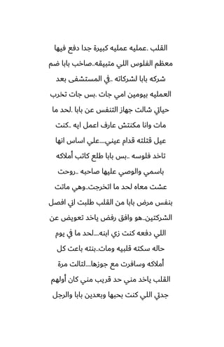 ‫القلب‬
.
‫ٓيها‬ ‫زٓى‬ ‫جسا‬ ‫كبيرة‬ ‫ًمليه‬ ‫ًمليه‬
‫متبيقه‬ ‫اللي‬ ‫الْلوس‬ ‫مينم‬
..
‫ؿم‬ ‫بابا‬ ‫ػارب‬
‫لضركاته‬ ‫بابا‬ ‫طركه‬
..
‫بيس‬ ‫المستضْى‬ ‫يف‬
‫جات‬ ‫امي‬ ‫بيوميه‬ ‫اليمليه‬
.
‫تذرب‬ ‫جات‬ ‫بس‬
‫بابا‬ ‫ًه‬ ‫التوْس‬ ‫جهاز‬ ‫طالت‬ ‫حيايت‬
.
‫ما‬ ‫لحس‬
‫ايه‬ ‫اًمل‬ ِ‫ًار‬ ‫مكوتص‬ ‫واىا‬ ‫مات‬
..
‫كوت‬
‫ًيوي‬ ‫قسام‬ ‫قتلته‬ ‫ًيل‬
....
‫اىها‬ ‫اساس‬ ‫ًلي‬
‫ٓلوسه‬ ‫تارس‬
..
‫أمالكه‬ ‫كاتب‬ ‫كلى‬ ‫بابا‬ ‫بس‬
‫ػاحبه‬ ‫ًليها‬ ‫والوػي‬ ‫باسمي‬
..
‫روحت‬
‫اتذرجت‬ ‫ما‬ ‫لحس‬ ‫مياه‬ ‫ًضت‬
..
‫ماتت‬ ‫وهي‬
‫آغل‬ ‫اين‬ ‫كلبت‬ ‫القلب‬ ‫مه‬ ‫بابا‬ ‫مرؼ‬ ‫بوْس‬
‫الضركتيه‬
..
‫ًه‬ ‫تيويؽ‬ ‫يارس‬ ‫رٓؽ‬ ‫وآق‬ ‫هو‬
‫ابوه‬ ‫زي‬ ‫كوت‬ ‫زٓيه‬ ‫اللي‬
....
‫يوم‬ ‫يف‬ ‫ما‬ ‫لحس‬
‫ومات‬ ‫قلبيه‬ ‫سكته‬ ‫حاله‬
..
‫كل‬ ‫باًت‬ ‫بوته‬
‫جوزها‬ ‫مى‬ ‫وسآرت‬ ‫أمالكه‬
....
‫مرة‬ ‫لتالت‬
‫أولهم‬ ‫كان‬ ‫موي‬ ‫قريب‬ ‫حس‬ ‫موي‬ ‫يارس‬ ‫القلب‬
‫والرجل‬ ‫بابا‬ ‫وبيسيه‬ ‫بحبها‬ ‫كوت‬ ‫اللي‬ ‫جسيت‬
 