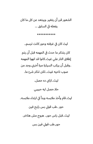 ‫يتَير‬ ‫أن‬ ‫قرر‬ ‫الضيور‬
.
‫كان‬ ‫ما‬ ‫كل‬ ‫ًه‬ ‫ويبتيس‬
‫السابق‬ ‫يف‬ ‫يْيله‬
....
***********
‫ترسم‬ ‫كاىت‬ ‫وحور‬ ‫ُرٓته‬ ‫يف‬ ‫كان‬ ‫ليث‬
...
‫يتم‬ ‫أن‬ ‫قبل‬ ‫المهمه‬ ‫يف‬ ‫حسث‬ ‫ما‬ ‫يتصكر‬ ‫كان‬
‫ُيث‬ ‫ًلي‬ ‫الوار‬ ‫إكالق‬
..
‫المهمه‬ ‫اىهوا‬ ‫قس‬ ‫كاىوا‬
..
‫أرري‬ ‫مرة‬ ‫السيارة‬ ‫يركب‬ ‫أن‬ ‫وقبل‬
..
‫مه‬ ‫وجس‬
‫ُيث‬ ‫ىاحيه‬ ‫ػوب‬
....
‫ما‬ ‫طئ‬ ‫تصكر‬ ‫لكه‬
..
‫ليث‬
...
‫حغل‬ ‫زه‬ ‫ازاي‬
..
‫حال‬
..
‫حبيبي‬ ‫ايه‬ ‫حغل‬
‫ليث‬
..
‫مالبسه‬ ‫ارتساء‬ ‫يف‬ ‫وبسأ‬ ‫مالبسه‬ ‫وأرص‬ ‫قام‬
..
‫حور‬
..
‫ٓيه‬ ‫رايح‬ ‫بس‬ ‫قويل‬ ‫كب‬
‫ليث‬
...
‫حور‬ ‫راس‬ ‫قبل‬
...
‫هتارر‬ ‫مص‬ ‫هروح‬
..
‫حور‬
..
‫بس‬ ‫ٓيه‬ ‫قويل‬ ‫كب‬
 