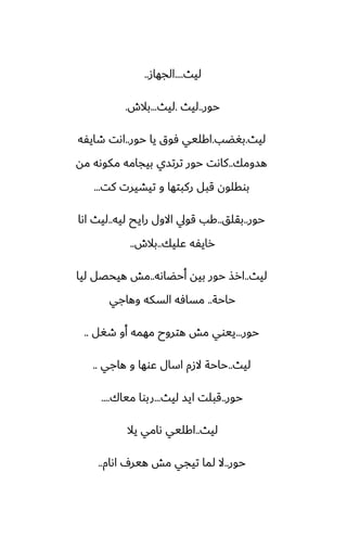 ‫ليث‬
....
‫الجهاز‬
..
‫حور‬
..
‫ليث‬
.
‫ليث‬
...
‫بالش‬
.
‫ليث‬
.
‫بَؾب‬
.
‫حور‬ ‫يا‬ ‫ٓوق‬ ‫اكليي‬
..
‫طايْه‬ ‫اىت‬
‫هسومك‬
..
‫مه‬ ‫مكوىه‬ ‫بيجامه‬ ‫ترتسي‬ ‫حور‬ ‫كاىت‬
‫كت‬ ‫تيضيرت‬ ‫و‬ ‫ركبتها‬ ‫قبل‬ ‫بوقلون‬
...
‫حور‬
..
‫بقلق‬
..
‫ليه‬ ‫رايح‬ ‫االول‬ ‫قويل‬ ‫كب‬
..
‫اىا‬ ‫ليث‬
‫ًليك‬ ‫رايْه‬
..
‫بالش‬
..
‫ليث‬
..
‫أحؾاىه‬ ‫بيه‬ ‫حور‬ ‫ارص‬
..
‫ليا‬ ‫هيحغل‬ ‫مص‬
‫حاحة‬
..
‫وهاجي‬ ‫السكه‬ ‫مسآه‬
‫حور‬
...
‫طَل‬ ‫أو‬ ‫مهمه‬ ‫هتروح‬ ‫مص‬ ‫ييوي‬
..
‫ليث‬
..
‫هاجي‬ ‫و‬ ‫ًوها‬ ‫اسال‬ ‫الزم‬ ‫حاحة‬
..
‫حور‬
..
‫ليث‬ ‫ايس‬ ‫قبلت‬
...
‫مياك‬ ‫ربوا‬
....
‫ليث‬
..
‫يال‬ ‫ىامي‬ ‫اكليي‬
‫حور‬
..
‫اىام‬ ِ‫هير‬ ‫مص‬ ‫تيجي‬ ‫لما‬ ‫ال‬
..
 