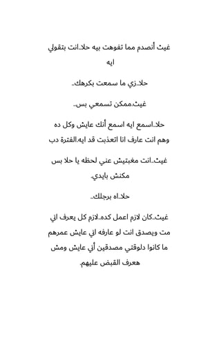 ‫حال‬ ‫بيه‬ ‫تْوهت‬ ‫مما‬ ‫أىغسم‬ ‫ُيث‬
..
‫بتقويل‬ ‫اىت‬
‫ايه‬
‫حال‬
..
‫بكرهك‬ ‫سميت‬ ‫ما‬ ‫زي‬
..
‫ُيث‬
.
‫بس‬ ‫تسميي‬ ‫ممكه‬
..
‫حال‬
..
‫زه‬ ‫وكل‬ ‫ًايص‬ ‫أىك‬ ‫اسمى‬ ‫ايه‬ ‫اسمى‬
‫ايه‬ ‫قس‬ ‫اتيصبت‬ ‫اىا‬ ِ‫ًار‬ ‫اىت‬ ‫وهم‬
.
‫زب‬ ‫الْترة‬
‫ُيث‬
..
‫بس‬ ‫حال‬ ‫يا‬ ‫لحنه‬ ‫ًوي‬ ‫مَبتيص‬ ‫اىت‬
‫بايسي‬ ‫مكوص‬
.
‫حال‬
..
‫برجلك‬ ‫اه‬
..
‫ُيث‬
..
‫كسه‬ ‫اًمل‬ ‫الزم‬ ‫كان‬
..
‫اين‬ ِ‫يير‬ ‫كل‬ ‫الزم‬
‫ًمرهم‬ ‫ًايص‬ ‫اين‬ ‫ًارٓه‬ ‫لو‬ ‫اىت‬ ‫ويغسق‬ ‫مت‬
‫ومص‬ ‫ًايص‬ ‫أين‬ ‫مغسقيه‬ ‫زلوقتي‬ ‫كاىوا‬ ‫ما‬
‫ًليهم‬ ‫القبؽ‬ ِ‫هير‬
.
 
