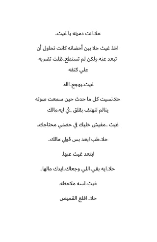 ‫حال‬
..
‫ُيث‬ ‫يا‬ ‫زمرته‬ ‫اىت‬
..
‫أن‬ ‫تحاول‬ ‫كاىت‬ ‫أحؾاىه‬ ‫بيه‬ ‫حال‬ ‫ُيث‬ ‫ارص‬
‫تستقى‬ ‫لم‬ ‫ولكه‬ ‫ًوه‬ ‫تبيس‬
..
‫تؾربه‬ ‫هلت‬
‫كتْه‬ ‫ًلي‬
‫ُيث‬
..
‫يوجى‬
..
‫اااه‬
.
‫حال‬
.
‫ػوته‬ ‫سميت‬ ‫حيه‬ ‫حسث‬ ‫ما‬ ‫كل‬ ‫ىسيت‬
‫بقلق‬ ّ‫لتهت‬ ‫يتالم‬
..
‫ايه‬ ‫يف‬
.
‫مالك‬
‫ُيث‬
..
‫محتاجك‬ ‫حؾوي‬ ‫يف‬ ‫رليك‬ ‫مْيص‬
..
‫حال‬
..
‫مالك‬ ‫قويل‬ ‫بس‬ ‫ابيس‬ ‫كب‬
..
‫ًوها‬ ‫ُيث‬ ‫ابتيس‬
.
‫حال‬
..
‫وجياك‬ ‫اللي‬ ‫بقي‬ ‫ايه‬
..
‫مالها‬ ‫ايسك‬
..
‫ُيث‬
..
‫مالحنه‬ ‫لسه‬
.
‫حال‬
..
‫القميع‬ ‫اقلى‬
 