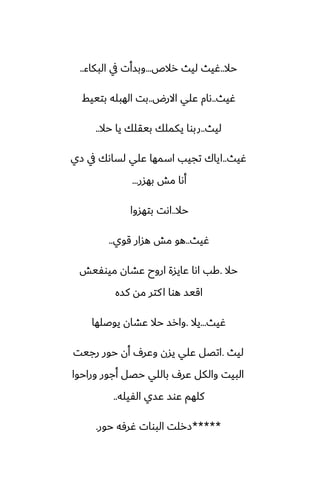 ‫حال‬
..
‫رالظ‬ ‫ليث‬ ‫ُيث‬
...
‫البكاء‬ ‫يف‬ ‫وبسأت‬
..
‫ُيث‬
..
‫االرؼ‬ ‫ًلي‬ ‫ىام‬
..
‫بتييف‬ ‫الهبله‬ ‫بت‬
‫ليث‬
..
‫حال‬ ‫يا‬ ‫بيقلك‬ ‫يكملك‬ ‫ربوا‬
..
‫ُيث‬
..
‫زي‬ ‫يف‬ ‫لساىك‬ ‫ًلي‬ ‫اسمها‬ ‫تجيب‬ ‫اياك‬
‫بهسر‬ ‫مص‬ ‫أىا‬
...
‫حال‬
..
‫بتهسوا‬ ‫اىت‬
‫ُيث‬
..
‫قوي‬ ‫هسار‬ ‫مص‬ ‫هو‬
..
‫حال‬
.
‫ميوْيص‬ ‫ًضان‬ ‫اروح‬ ‫ًايسة‬ ‫اىا‬ ‫كب‬
‫كسه‬ ‫مه‬ ‫كتر‬‫ا‬ ‫هوا‬ ‫اقيس‬
‫ُيث‬
...
‫يال‬
.
‫يوػلها‬ ‫ًضان‬ ‫حال‬ ‫وارس‬
‫ليث‬
.
‫رجيت‬ ‫حور‬ ‫أن‬ ِ‫وًر‬ ‫يسن‬ ‫ًلي‬ ‫اتغل‬
‫وراحوا‬ ‫أجور‬ ‫حغل‬ ‫باللي‬ ِ‫ًر‬ ‫والكل‬ ‫البيت‬
‫الْيله‬ ‫ًسي‬ ‫ًوس‬ ‫كلهم‬
..
*****
‫حور‬ ‫ُرٓه‬ ‫البوات‬ ‫زرلت‬
.
 