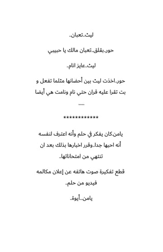 ‫ليث‬
..
‫تيبان‬
..
‫حور‬
..
‫بقلق‬
..
‫حبيبي‬ ‫يا‬ ‫مالك‬ ‫تيبان‬
‫ليث‬
..
‫اىام‬ ‫ًايس‬
..
‫حور‬
..
‫و‬ ‫تْيل‬ ‫مثلما‬ ‫أحؾاىها‬ ‫بيه‬ ‫ليث‬ ‫ارصت‬
‫أيؾا‬ ‫هي‬ ‫وىامت‬ ‫ىام‬ ‫حتي‬ ‫قران‬ ‫ًليه‬ ‫تقرا‬ ‫بت‬
......
************
‫يامه‬
.
‫لوْسه‬ ِ‫اًتر‬ ‫وأىه‬ ‫حلم‬ ‫يف‬ ‫يْكر‬ ‫كان‬
‫جسا‬ ‫احبها‬ ‫أىه‬
..
‫ان‬ ‫بيس‬ ‫بصلك‬ ‫اربارها‬ ‫وقرر‬
‫امتحاىاتها‬ ‫مه‬ ‫توتهي‬
..
‫مكالمه‬ ‫إًالن‬ ‫ًه‬ ‫هاتْه‬ ‫ػوت‬ ‫تْكيرة‬ ‫ققى‬
‫حلم‬ ‫مه‬ ‫ٓيسيو‬
..
‫يامه‬
...
‫أيوة‬
..
 