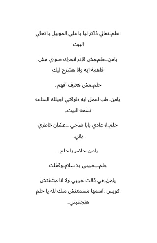 ‫حلم‬
..
‫تيايل‬ ‫يا‬ ‫الموبيل‬ ‫ًلي‬ ‫يا‬ ‫ليا‬ ‫كر‬‫شا‬ ‫تيايل‬
‫البيت‬
‫يامه‬
...
‫حلم‬
.
‫مص‬ ‫ػوري‬ ‫اتحرك‬ ‫قازر‬ ‫مص‬
‫ليك‬ ‫هضرح‬ ‫واىا‬ ‫ايه‬ ‫ٓاهمة‬
‫حلم‬
..
‫آهم‬ ِ‫هير‬ ‫مص‬
.
‫يامه‬
..
‫الساًه‬ ‫اجيلك‬ ‫زلوقتي‬ ‫ايه‬ ‫اًمل‬ ‫كب‬
‫البيت‬ ‫تسيه‬
..
‫حلم‬
..
‫ػاحي‬ ‫بابا‬ ‫ًازي‬ ‫اه‬
...
‫راكري‬ ‫ًضان‬
‫بقي‬
.
‫يامه‬
.
‫حلم‬ ‫يا‬ ‫حاؿر‬
..
‫حلم‬
....
‫سالم‬ ‫يال‬ ‫حبيبي‬
..
‫وقْلت‬
‫يامه‬
..
‫مضْتص‬ ‫اىا‬ ‫وال‬ ‫حبيبي‬ ‫قالت‬ ‫هي‬
‫كويس‬
..
‫حلم‬ ‫يا‬ ‫لله‬ ‫موك‬ ‫مسميتص‬ ‫اسمها‬
‫هتجوويوي‬
..
 