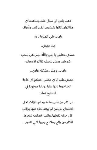 ‫حلم‬ ‫موسل‬ ‫ايل‬ ‫يامه‬ ‫شهب‬
..
‫يف‬ ‫وساًسها‬
‫كرتها‬‫مصا‬
..
‫وأوراق‬ ‫كتب‬ ‫ارؼ‬ ‫يْرطون‬ ‫كاىوا‬
‫يامه‬
..
‫زه‬ ‫االمتحان‬ ‫حلي‬
‫حمسي‬ ‫جاء‬
..
‫حمسي‬
..
‫وهللا‬ ‫ابوي‬ ‫يا‬ ‫ميلص‬
..
‫بتحب‬ ‫هي‬ ‫بس‬
‫طرحك‬
.
‫مياك‬ ‫اال‬ ‫كر‬‫تصا‬ ِ‫بتير‬ ‫ومص‬
‫يامه‬
...
‫ًازي‬ ‫مضكله‬ ‫مص‬ ‫ال‬
...
‫حمسي‬
..
‫حاحة‬ ‫اي‬ ‫جوبكم‬ ‫مكتبي‬ ‫يف‬ ‫اىا‬ ‫كب‬
‫ًليا‬ ‫ىازوا‬ ‫تحتاحوها‬
..
‫يف‬ ‫موجوزة‬ ‫وزازا‬
‫تمام‬ ‫المقبد‬
‫تحل‬ ‫مازالت‬ ‫وحلم‬ ‫ساًه‬ ‫ىع‬ ‫مه‬ ‫كتر‬‫ا‬ ‫مر‬
‫االمتحان‬
..
‫يراقب‬ ‫ًوها‬ ‫ىنره‬ ‫يبيس‬ ‫لم‬ ‫ويامه‬
‫تْيلها‬ ‫حركه‬ ‫كل‬
..
‫طيرها‬ ‫رغالت‬ ‫يراقب‬
‫تتَير‬ ‫التي‬ ‫وجها‬ ‫ومالمح‬ ‫رائى‬ ‫مه‬ ‫االكثر‬
...
 