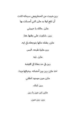 ‫ريه‬
.
‫الحمام‬ ‫مه‬ ‫ررجت‬
.
‫كازت‬ ‫سرحاىه‬ ‫وهي‬
‫بها‬ ‫أمسكت‬ ‫التي‬ ‫مازن‬ ‫بس‬ ‫لوال‬ ‫تقى‬ ‫أن‬
‫مازن‬
..
‫حبيبتي‬ ‫يا‬ ‫مالك‬
‫ريه‬
...
‫بقوها‬ ‫ًلي‬ ‫طاورت‬
...
‫هوا‬
.
‫مازن‬
.
‫بتوجيك‬ ‫مالها‬ ‫بقوك‬
..
‫ايه‬ ‫يف‬
..
‫ريه‬
..
‫كرحه‬ ‫ًايسة‬
..
‫البس‬
‫مازن‬
..
‫ليه‬
‫ريه‬
..
‫االوؿه‬ ‫يف‬ ‫مياىا‬ ‫حس‬ ‫يف‬
‫أحؾاىه‬ ‫بيه‬ ‫ريه‬ ‫مازن‬ ‫ارص‬
..
‫وربائها‬
.
‫جيسا‬
..
‫مازن‬
..
‫ميه‬
..
‫اىققي‬ ‫موجوز‬
‫ريه‬
.
‫ابوك‬
.
‫مازن‬
..
‫ريه‬ ‫يا‬ ‫ميه‬ ‫ابه‬
‫ريه‬
.
‫ميه‬ ‫ريه‬
..
 