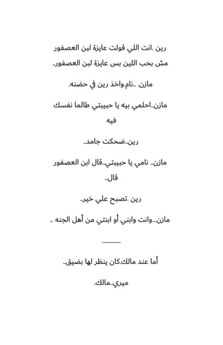 ‫ريه‬
.
‫اليغْور‬ ‫لبه‬ ‫ًايسة‬ ‫قولت‬ ‫اللي‬ ‫اىت‬
‫اليغْور‬ ‫لبه‬ ‫ًايسة‬ ‫بس‬ ‫الليه‬ ‫بحب‬ ‫مص‬
..
‫مازن‬
.. .
‫ىام‬
.
‫حؾوه‬ ‫يف‬ ‫ريه‬ ‫وارص‬
.
‫مازن‬
..
‫ىْسك‬ ‫كالما‬ ‫حبيبتي‬ ‫يا‬ ‫بيه‬ ‫احلمي‬
‫ٓيه‬
‫ريه‬
..
‫جامس‬ ‫ؿحكت‬
..
‫مازن‬
..
‫حبيبتي‬ ‫يا‬ ‫ىامي‬
..
‫اليغْور‬ ‫ابه‬ ‫قال‬
‫قال‬
..
‫ريه‬
.
‫رير‬ ‫ًلي‬ ‫تغبح‬
..
‫مازن‬
...
‫الجوه‬ ‫أهل‬ ‫مه‬ ‫ابوتي‬ ‫أو‬ ‫وابوي‬ ‫واىت‬
..
..............
‫مالك‬ ‫ًوس‬ ‫أما‬
.
‫بؾيق‬ ‫لها‬ ‫يونر‬ ‫كان‬
..
‫ميري‬
..
‫مالك‬
.
 