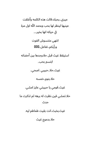 ‫ميري‬
...
‫بحبك‬
.
‫وأُلقت‬ ‫الكلمه‬ ‫هصه‬ ‫قالت‬
‫مرة‬ ‫اول‬ ‫هللا‬ ‫وبحمس‬ ‫بحب‬ ‫لها‬ ‫ليونر‬ ‫ًيويها‬
‫بذير‬ ‫اىها‬ ‫حياته‬ ‫يف‬
.....
‫الْوت‬ ‫متوسوش‬ ‫اىتهي‬
‫ورأيكم‬
...
‫تْاًل‬
...
�
�
�
‫حال‬ ‫قبل‬ ‫ُيث‬ ‫استيقم‬
.
‫أحؾاىه‬ ‫بيه‬ ‫وجسها‬
‫بحب‬ ‫ابتسم‬
..
‫ُيث‬
..
‫حال‬
...
‫حبيبي‬
.
‫اػحي‬
..
‫حال‬
..
‫بووم‬
..
‫رمسه‬
‫ُيث‬
..
‫امضي‬ ‫ًايس‬ ‫حبيبتي‬ ‫يا‬ ‫قومي‬
.
‫حال‬
..
‫ٓيه‬ ‫تمضي‬
..
‫ما‬ ‫تصكرت‬ ‫ثم‬ ‫برهه‬ ‫له‬ ‫ىنرت‬
‫حسث‬
‫ُيث‬
.
‫بذبث‬
..
‫ليه‬ ‫كماكم‬ ‫بقيت‬ ‫اىت‬
.
‫حال‬
..
‫ُيث‬ ‫بسموو‬
 