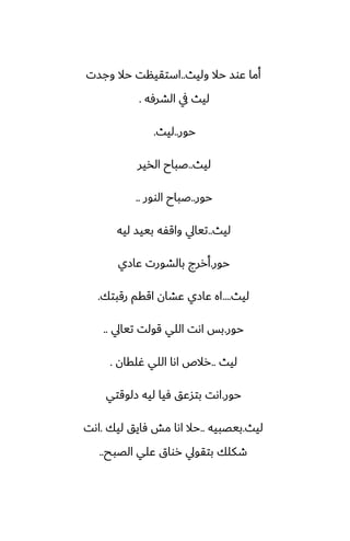 ‫وليث‬ ‫حال‬ ‫ًوس‬ ‫أما‬
..
‫وجست‬ ‫حال‬ ‫استقينت‬
‫الضرٓه‬ ‫يف‬ ‫ليث‬
.
‫حور‬
..
‫ليث‬
.
‫ليث‬
..
‫الذير‬ ‫ػباح‬
‫حور‬
..
‫الوور‬ ‫ػباح‬
..
‫ليث‬
..
‫ليه‬ ‫بييس‬ ‫واقْه‬ ‫تيايل‬
‫حور‬
.
‫ًازي‬ ‫بالضورت‬ ‫أررج‬
‫ليث‬
....
‫رقبتك‬ ‫اققم‬ ‫ًضان‬ ‫ًازي‬ ‫اه‬
.
‫حور‬
.
‫تيايل‬ ‫قولت‬ ‫اللي‬ ‫اىت‬ ‫بس‬
..
‫ليث‬
..
‫ُلقان‬ ‫اللي‬ ‫اىا‬ ‫رالظ‬
.
‫حور‬
.
‫زلوقتي‬ ‫ليه‬ ‫ٓيا‬ ‫بتسًق‬ ‫اىت‬
‫ليث‬
.
‫بيغبيه‬
..
‫ليك‬ ‫ٓايق‬ ‫مص‬ ‫اىا‬ ‫حال‬
.
‫اىت‬
‫الغبح‬ ‫ًلي‬ ‫رواق‬ ‫بتقويل‬ ‫طكلك‬
..
 