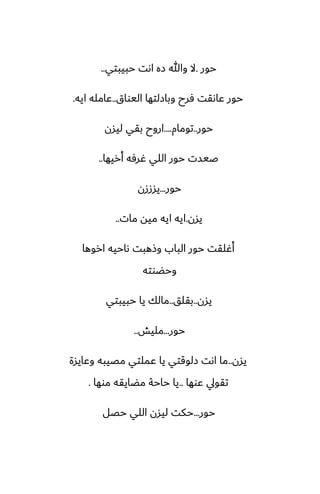 ‫حور‬
.
‫حبيبتي‬ ‫اىت‬ ‫زه‬ ‫وهللا‬ ‫ال‬
..
‫اليواق‬ ‫وبازلتها‬ ‫ٓرح‬ ‫ًاىقت‬ ‫حور‬
..
‫ايه‬ ‫ًامله‬
.
‫حور‬
..
‫تومام‬
....
‫ليسن‬ ‫بقي‬ ‫اروح‬
‫أريها‬ ‫ُرٓه‬ ‫اللي‬ ‫حور‬ ‫ػيست‬
..
‫حور‬
...
‫يسززن‬
‫يسن‬
.
‫مات‬ ‫ميه‬ ‫ايه‬ ‫ايه‬
..
‫اروها‬ ‫ىاحيه‬ ‫وشهبت‬ ‫الباب‬ ‫حور‬ ‫أُلقت‬
‫وحؾوته‬
‫يسن‬
..
‫بقلق‬
..
‫حبيبتي‬ ‫يا‬ ‫مالك‬
‫حور‬
...
‫مليص‬
..
‫يسن‬
..
‫وًايسة‬ ‫مغيبه‬ ‫ًملتي‬ ‫يا‬ ‫زلوقتي‬ ‫اىت‬ ‫ما‬
‫ًوها‬ ‫تقويل‬
..
‫موها‬ ‫مؾايقه‬ ‫حاحة‬ ‫يا‬
.
‫حور‬
...
‫حغل‬ ‫اللي‬ ‫ليسن‬ ‫حكت‬
 