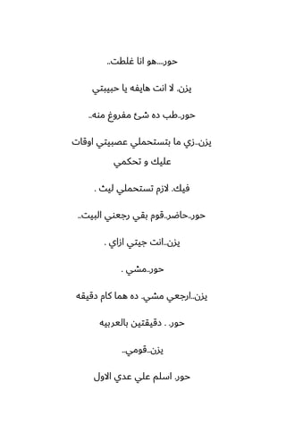 ‫حور‬
....
‫ُلقت‬ ‫اىا‬ ‫هو‬
..
‫يسن‬
.
‫حبيبتي‬ ‫يا‬ ‫هايْه‬ ‫اىت‬ ‫ال‬
‫حور‬
..
‫موه‬ ٌ‫مْرو‬ ‫طئ‬ ‫زه‬ ‫كب‬
..
‫يسن‬
..
‫اوقات‬ ‫ًغبيتي‬ ‫بتستحملي‬ ‫ما‬ ‫زي‬
‫تحكمي‬ ‫و‬ ‫ًليك‬
‫ٓيك‬
.
‫ليث‬ ‫تستحملي‬ ‫الزم‬
.
‫حور‬
..
‫حاؿر‬
..
‫البيت‬ ‫رجيوي‬ ‫بقي‬ ‫قوم‬
..
‫يسن‬
..
‫ازاي‬ ‫جيتي‬ ‫اىت‬
.
‫حور‬
..
‫مضي‬
.
‫يسن‬
..
‫مضي‬ ‫ارجيي‬
.
‫زقيقه‬ ‫كام‬ ‫هما‬ ‫زه‬
‫حور‬
. .
‫باليربيه‬ ‫زقيقتيه‬
‫يسن‬
..
‫قومي‬
..
‫حور‬
.
‫االول‬ ‫ًسي‬ ‫ًلي‬ ‫اسلم‬
 