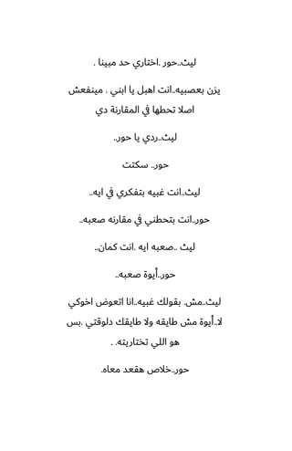‫ليث‬
..
‫حور‬
.
‫مبيوا‬ ‫حس‬ ‫ارتاري‬
.
‫بيغبيه‬ ‫يسن‬
..
‫ابوي‬ ‫يا‬ ‫اهبل‬ ‫اىت‬
.
‫ميوْيص‬
‫زي‬ ‫المقارىة‬ ‫يف‬ ‫تحقها‬ ‫اػال‬
‫ليث‬
..
‫حور‬ ‫يا‬ ‫رزي‬
..
‫حور‬
..
‫سكتت‬
‫ليث‬
..
‫ايه‬ ‫يف‬ ‫بتْكري‬ ‫ُبيه‬ ‫اىت‬
..
‫حور‬
..
‫ػيبه‬ ‫مقارىه‬ ‫يف‬ ‫بتحقوي‬ ‫اىت‬
..
‫ليث‬
..
‫ايه‬ ‫ػيبه‬
.
‫كمان‬ ‫اىت‬
..
‫حور‬
..
‫ػيبه‬ ‫أيوة‬
..
‫ليث‬
..
‫مص‬
.
‫ُبيه‬ ‫بقولك‬
..
‫اروكي‬ ‫اتيوؼ‬ ‫اىا‬
‫ال‬
..
‫زلوقتي‬ ‫كايقك‬ ‫وال‬ ‫كايقه‬ ‫مص‬ ‫أيوة‬
.
‫بس‬
‫تذتاريته‬ ‫اللي‬ ‫هو‬
. .
‫حور‬
..
‫مياه‬ ‫هقيس‬ ‫رالظ‬
.
 