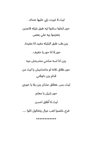 ‫ليث‬
..
‫ًوسك‬ ‫رليها‬ ‫رايي‬ ‫ُيرت‬ ‫ال‬
.
‫حور‬
..
‫قاًسيه‬ ‫بليله‬ ‫كبق‬ ‫ليه‬ ‫سكتوا‬ ‫كملوا‬
‫بيؽ‬ ‫ًلي‬ ‫بيه‬ ‫بتيسموا‬
.
‫يسن‬
.
‫مْيس‬ ‫البليله‬ ‫كبق‬ ‫كب‬
..
‫مْيسة‬ ‫اىا‬
..
‫حور‬
..
ّ‫رْي‬ ‫يا‬ ‫حور‬ ‫اىا‬ ‫ال‬
.
‫يسن‬
..
‫ميه‬ ‫مضربتص‬ ‫ػاحي‬ ‫لسه‬ ‫اىا‬
‫حور‬
..
‫مه‬ ‫ليث‬ ‫يا‬ ‫مارستويص‬ ‫لو‬ ‫تالته‬ ‫كالق‬
‫زلوقتي‬ ‫يسن‬ ‫قسام‬
‫ليث‬
...
‫بس‬
..
‫يسن‬ ‫ًضان‬ ‫هقلق‬
..
‫حوري‬ ‫يا‬ ‫يال‬
.
‫حور‬
..
‫ميلم‬ ‫يا‬ ‫طيل‬
‫ليث‬
..
‫احسه‬ ‫أكلق‬ ‫ال‬
‫ٓرح‬
..
‫كلوا‬ ‫وتيالول‬ ‫ًيال‬ ‫ليب‬ ‫رلغوا‬
......
************
 