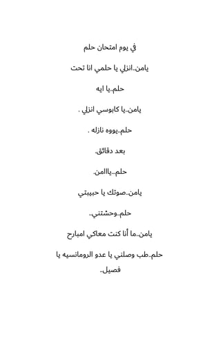 ‫حلم‬ ‫امتحان‬ ‫يوم‬ ‫يف‬
‫يامه‬
..
‫تحت‬ ‫اىا‬ ‫حلمي‬ ‫يا‬ ‫اىسيل‬
‫حلم‬
..
‫ايه‬ ‫يا‬
‫يامه‬
..
‫اىسيل‬ ‫كابوسي‬ ‫يا‬
.
‫حلم‬
..
‫ىازله‬ ‫يووه‬
.
‫زقائق‬ ‫بيس‬
.
‫حلم‬
...
‫يااامه‬
.
‫يامه‬
..
‫حبيبتي‬ ‫يا‬ ‫ػوتك‬
‫حلم‬
..
‫وحضتوي‬
..
‫يامه‬
..
‫امبارح‬ ‫مياكي‬ ‫كوت‬ ‫أىا‬ ‫ما‬
‫حلم‬
..
‫يا‬ ‫الروماىسيه‬ ‫ًسو‬ ‫يا‬ ‫وػلوي‬ ‫كب‬
‫ٓغيل‬
..
 