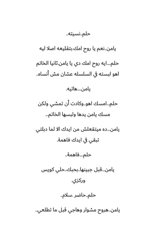 ‫حلم‬
..
‫ىسيته‬
..
‫يامه‬
..
‫امك‬ ‫روح‬ ‫يا‬ ‫ىيم‬
.
‫ليه‬ ‫اػال‬ ‫بتقلييه‬
‫حلم‬
....
‫يامه‬ ‫يا‬ ‫زي‬ ‫امك‬ ‫روح‬ ‫ايه‬
.
‫الذاتم‬ ‫ثاىيا‬
‫أىساه‬ ‫مص‬ ‫ًضان‬ ‫السلسله‬ ‫يف‬ ‫لبسته‬ ‫اهو‬
..
‫يامه‬
....
‫هاتيه‬
.
‫حلم‬
...
‫اهو‬ ‫امسك‬
..
‫ولكه‬ ‫تمضي‬ ‫أن‬ ‫وكازت‬
‫الذاتم‬ ‫ولبسها‬ ‫يسها‬ ‫يامه‬ ‫مسك‬
...
‫يامه‬
...
‫زبلتي‬ ‫لما‬ ‫اال‬ ‫ايسك‬ ‫مه‬ ‫ميتقيلص‬ ‫زه‬
‫ٓاهمة‬ ‫ايسك‬ ‫يف‬ ‫تبقي‬
.
‫حلم‬
....
‫ٓاهمة‬
..
‫يامه‬
...
‫جبيوها‬ ‫قبل‬
..
‫بحبك‬
..
‫كويس‬ ‫حلي‬
‫وركسي‬
.
‫حلم‬
..
‫حاؿر‬
.
‫سالم‬
..
‫يامه‬
..
‫تقليي‬ ‫ما‬ ‫قبل‬ ‫وهاجي‬ ‫مضوار‬ ‫هروح‬
..
 