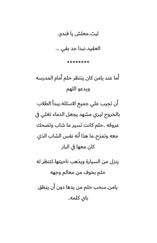 ‫ليث‬
..
‫ٓوسم‬ ‫يا‬ ‫ميلص‬
..
‫اليقيس‬
..
‫بقي‬ ‫جس‬ ‫ىبسا‬
....
********
‫المسرسه‬ ‫أمام‬ ‫حلم‬ ‫يوتنر‬ ‫كان‬ ‫يامه‬ ‫ًوس‬ ‫أما‬
‫اللهم‬ ‫ويسًو‬
‫االسئله‬ ‫جميى‬ ‫ًلي‬ ‫تجيب‬ ‫أن‬
..
‫القالب‬ ‫يبسأ‬
‫يف‬ ‫تَلي‬ ‫السماء‬ ‫يجيل‬ ‫مضهس‬ ‫ليري‬ ‫بالذروج‬
‫ًروقه‬
..
‫وتؾحك‬ ‫طاب‬ ‫ما‬ ‫تسير‬ ‫كاىت‬ ‫حلم‬
‫وتمسح‬ ‫ميه‬
..
‫الصي‬ ‫الضاب‬ ‫ىْس‬ ‫أىه‬ ‫هصا‬ ‫ما‬
‫البار‬ ‫يف‬ ‫ميها‬ ‫كان‬
‫ىاحيتها‬ ‫ويصهب‬ ‫السيارة‬ ‫مه‬ ‫يوسل‬
..
‫له‬ ‫لتونر‬
‫وجهه‬ ‫ميالم‬ ‫مه‬ ِ‫بذو‬ ‫حلم‬
‫يامه‬
..
‫يوقق‬ ‫أن‬ ‫زون‬ ‫يسها‬ ‫مه‬ ‫حلم‬ ‫سحب‬
‫كلمه‬ ‫باي‬
..
 