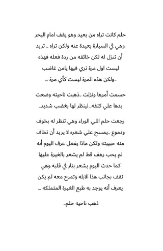 ‫البحر‬ ‫امام‬ ّ‫يق‬ ‫وهو‬ ‫بييس‬ ‫مه‬ ‫تراه‬ ‫كاىت‬ ‫حلم‬
‫تراه‬ ‫ولكه‬ ‫ًوه‬ ‫بييسة‬ ‫السيارة‬ ‫يف‬ ‫وهي‬
..
‫تريس‬
‫ٓهصه‬ ‫ٓيله‬ ‫رزة‬ ‫مه‬ ‫رائْه‬ ‫لكه‬ ‫له‬ ‫توسل‬ ‫أن‬
‫ُاؿب‬ ‫يامه‬ ‫ٓيها‬ ‫تري‬ ‫مرة‬ ‫اول‬ ‫ليست‬
..
‫مرة‬ ‫كأي‬ ‫ليست‬ ‫المرة‬ ‫هصه‬ ‫ولكه‬
...
‫وىسلت‬ ‫أمرها‬ ‫حسمت‬
..
‫وؿيت‬ ‫ىاحيته‬ ‫شهبت‬
‫كتْه‬ ‫ًلي‬ ‫يسها‬
...
‫طسيس‬ ‫بَؾب‬ ‫لها‬ ‫ليونر‬
..
ِ‫بذو‬ ‫له‬ ‫تونر‬ ‫وهي‬ ‫الوراء‬ ‫اللي‬ ‫حلم‬ ‫رجيت‬
‫وزموو‬
..
ِ‫تذا‬ ‫أن‬ ‫يريس‬ ‫ال‬ ‫طيره‬ ‫ًلي‬ ‫يمسح‬
‫أىه‬ ‫اليوم‬ ِ‫ًر‬ ‫يْيل‬ ‫ماشا‬ ‫ولكه‬ ‫حبيبته‬ ‫موه‬
‫ًليها‬ ‫بالَيرة‬ ‫يضير‬ ‫لم‬ ‫قف‬ ّ‫ره‬ ‫يحب‬ ‫لم‬
‫وهي‬ ‫قلبه‬ ‫يف‬ ‫بوار‬ ‫يضير‬ ‫اليوم‬ ‫حسث‬ ‫كما‬
‫يكه‬ ‫لم‬ ‫ميه‬ ‫وتمرح‬ ‫االبله‬ ‫هصا‬ ‫بجاىب‬ ّ‫تق‬
‫المتملكه‬ ‫الَيرة‬ ‫كبى‬ ‫به‬ ‫يوجس‬ ‫أىه‬ ِ‫يير‬
...
‫حلم‬ ‫ىاحيه‬ ‫شهب‬
..
 