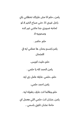 ‫يامه‬
....
‫باي‬ ‫تذقلتي‬ ‫ًايساك‬ ‫مص‬ ‫اىا‬ ‫حلم‬
‫اىا‬ ‫ُيري‬ ‫راجل‬
.
‫ال‬ ‫الذير‬ ‫ػباح‬ ‫حتي‬
..
‫لو‬
‫كسه‬ ‫ُير‬ ‫ماطي‬ ‫جسا‬ ‫ؿروري‬ ‫لحاجه‬
‫ال‬ ‫وػحوبيه‬
.
‫حلم‬
.
‫حاؿر‬
.
‫يامه‬
.
‫بحوان‬ ‫ابتسم‬
.
‫يف‬ ‫ايه‬ ‫ًملتي‬ ‫ها‬
‫االمتحان‬
‫حلم‬
..
‫كويس‬ ‫حليت‬
..
‫يامه‬
..
‫حلمي‬ ‫يا‬ ‫لله‬ ‫الحمس‬
.
‫حلم‬
....
‫حلمي‬
.
‫ايه‬ ‫زي‬ ‫ًامل‬ ‫ًارٓه‬
.
‫يامه‬
..
‫حلمي‬ ‫احمس‬
..
‫حلم‬
..
‫ليه‬ ‫بتقوله‬ ِ‫ًار‬ ‫اىت‬ ‫وكالما‬
.
‫يامه‬
...
‫اي‬ ‫هيمل‬ ‫اللي‬ ‫حلمي‬ ‫اىت‬ ‫ًضان‬
‫باسمي‬ ‫تكوين‬ ‫ًضان‬ ‫حاحة‬
..
 