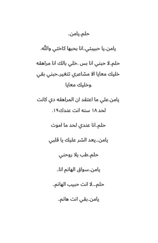 ‫حلم‬
..
‫يامه‬
..
‫يامه‬
..
‫حبيبتي‬ ‫يا‬
..
‫وهللا‬ ‫كارتي‬ ‫بحبها‬ ‫اىا‬
.
‫حلم‬
..
‫بس‬ ‫اىا‬ ‫حبوي‬ ‫ال‬
.
‫مراهقه‬ ‫اىا‬ ‫بالك‬ ‫رلي‬
‫تتَير‬ ‫مضاًري‬ ‫اال‬ ‫ميايا‬ ‫رليك‬
..
‫بقي‬ ‫حبوي‬
.
‫ميايا‬ ‫ورليك‬
‫يامه‬
.
‫كاىت‬ ‫زي‬ ‫المراهقه‬ ‫ان‬ ‫اًتقس‬ ‫ما‬ ‫ًلي‬
‫لحس‬
١٨
‫ًوسك‬ ‫اىت‬ ‫سوه‬
١٩
.
‫حلم‬
..
‫اموت‬ ‫ما‬ ‫لحس‬ ‫ًوسي‬ ‫اىا‬
‫يامه‬
...
‫قلبي‬ ‫يا‬ ‫ًليك‬ ‫الضر‬ ‫ييس‬
‫حلم‬
..
‫روحوي‬ ‫يال‬ ‫كب‬
‫يامه‬
..
‫اىا‬ ‫الهاىم‬ ‫سواق‬
..
‫حلم‬
....
‫الهاىم‬ ‫حبيب‬ ‫اىت‬ ‫ال‬
..
‫يامه‬
..
‫هاىم‬ ‫اىت‬ ‫بقي‬
..
 