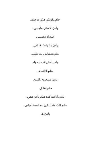 ‫حلم‬
..
‫ًاجبك‬ ‫مص‬ ‫يكوىص‬
.
‫يامه‬
.
‫ًاجبوي‬ ‫مص‬ ‫ال‬
.
‫حلم‬
..
‫بحسب‬ ‫اه‬
.
‫يامه‬
..
‫قسامي‬ ‫بت‬ ‫يا‬ ‫يال‬
..
‫حلم‬
..
‫كيب‬ ‫بت‬ ‫متقولص‬
.
‫يامه‬
..
‫ولس‬ ‫ايه‬ ‫اىت‬ ‫امال‬
‫حلم‬
..
‫اىسه‬ ‫ال‬
..
‫بسذريه‬ ‫يامه‬
..
‫اىسه‬
..
‫حلم‬
..
‫امااال‬
..
‫يامه‬
..
‫ًمي‬ ‫ابه‬ ‫ًباس‬ ‫كسه‬ ‫اىت‬ ‫ال‬
.
‫حلم‬
..
‫ًباس‬ ‫اسمه‬ ‫ًم‬ ‫ابه‬ ‫ًوسك‬ ‫اىت‬
.
‫يامه‬
..
‫ال‬
..
 